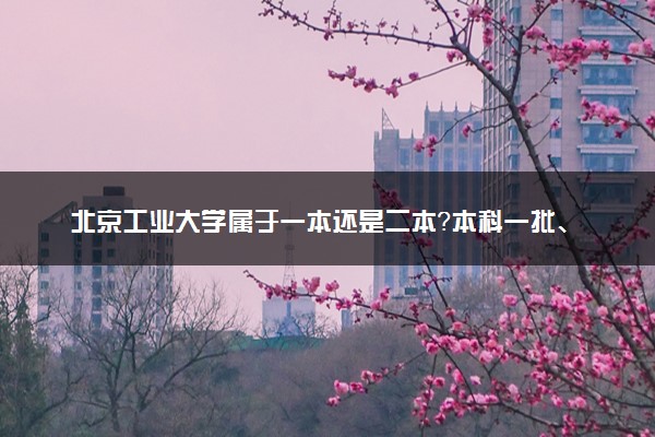 北京工业大学属于一本还是二本？本科一批、二批的区别及报考建议