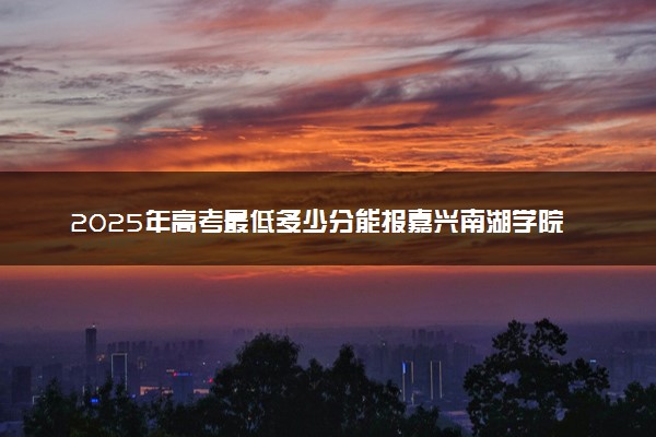 2025年高考最低多少分能报嘉兴南湖学院？附嘉兴南湖学院历年录取分数线及位次