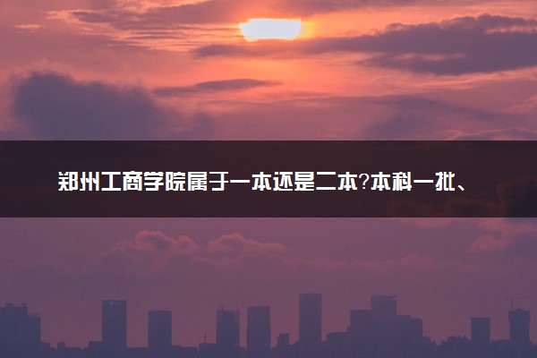 郑州工商学院属于一本还是二本？本科一批、二批的区别及报考建议