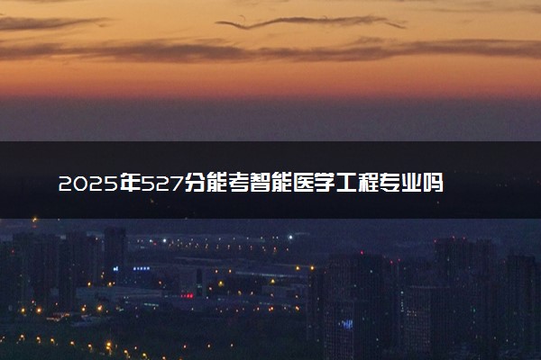 2025年527分能考智能医学工程专业吗 527分智能医学工程专业大学推荐