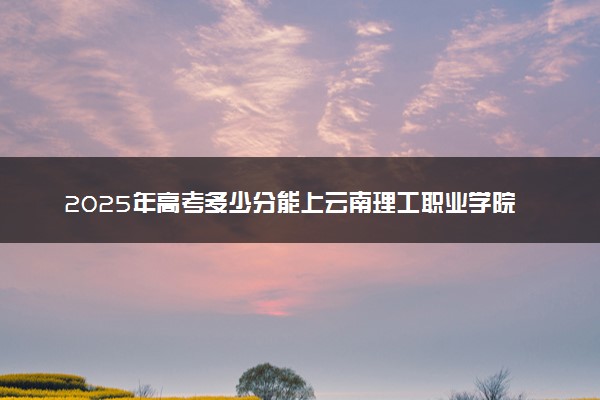 2025年高考多少分能上云南理工职业学院？预测各省份录取分数线（附2024年数据及报考指南）