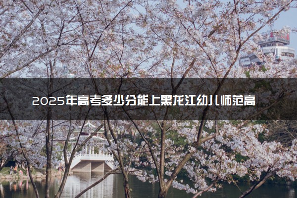 2025年高考多少分能上黑龙江幼儿师范高等专科学校？预测各省份录取分数线（附2024年数据及报考指南）