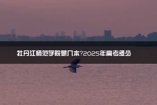 牡丹江师范学院是几本？2025年高考多少分能上及报考建议