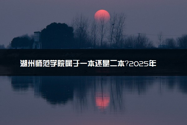 湖州师范学院属于一本还是二本？2025年报考建议及分数线预测