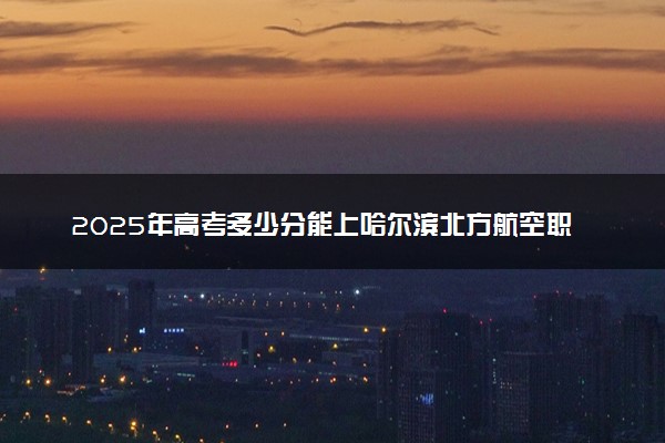 2025年高考多少分能上哈尔滨北方航空职业技术学院？预测各省份录取分数线（附2024年数据及报考指南）
