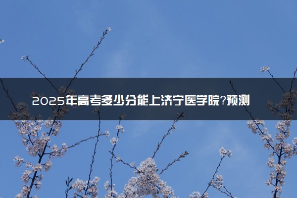 2025年高考多少分能上济宁医学院？预测各省份录取分数线（附2024年数据及报考指南）