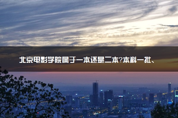 北京电影学院属于一本还是二本？本科一批、二批的区别及报考建议