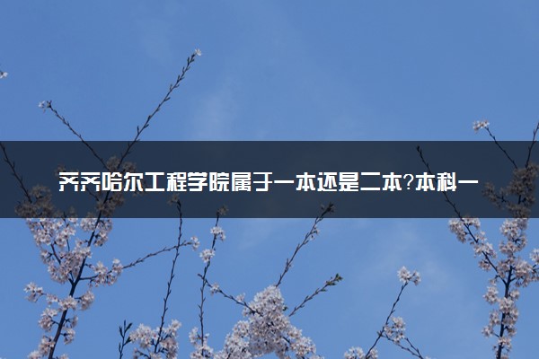 齐齐哈尔工程学院属于一本还是二本？本科一批、二批的区别及报考建议
