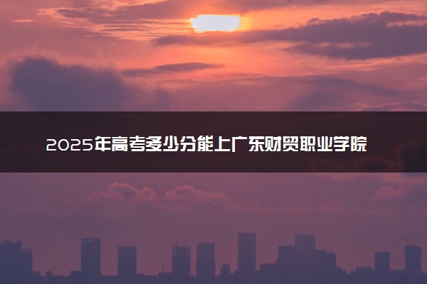 2025年高考多少分能上广东财贸职业学院？预测各省份录取分数线（附2024年数据及报考指南）