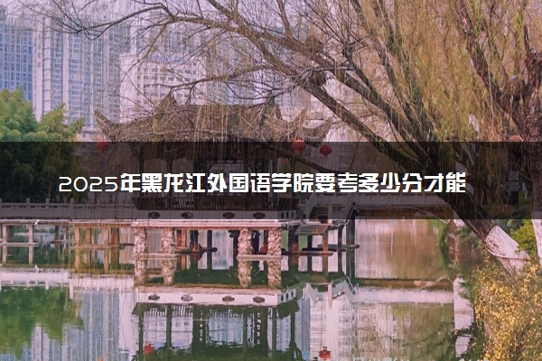 2025年黑龙江外国语学院要考多少分才能上？历年录取分数线及报考指南（含预测）