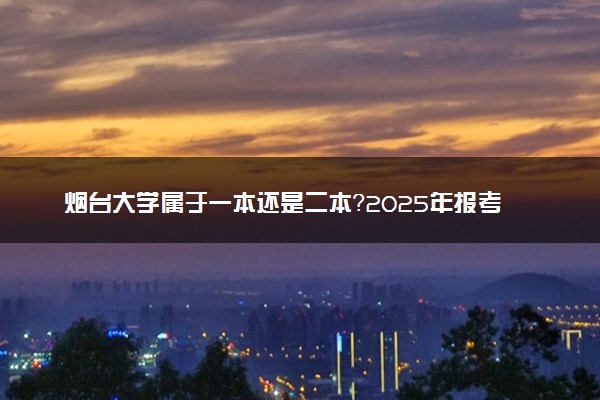 烟台大学属于一本还是二本？2025年报考建议及分数线预测