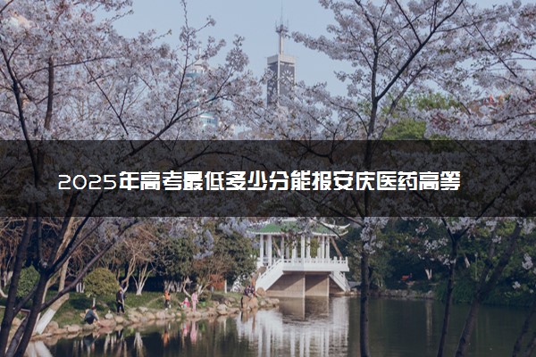 2025年高考最低多少分能报安庆医药高等专科学校？附安庆医药高等专科学校历年录取分数线及位次