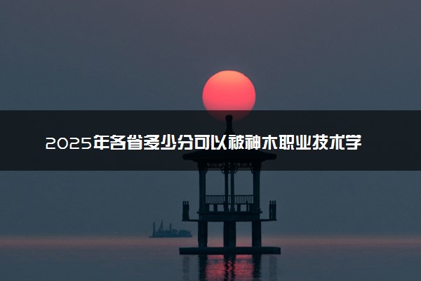 2025年各省多少分可以被神木职业技术学院录取？历年录取分数线