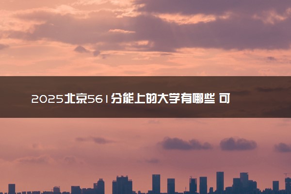 2025北京561分能上的大学有哪些 可以报考院校名单