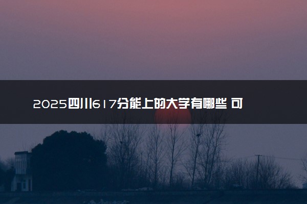 2025四川617分能上的大学有哪些 可以报考院校名单