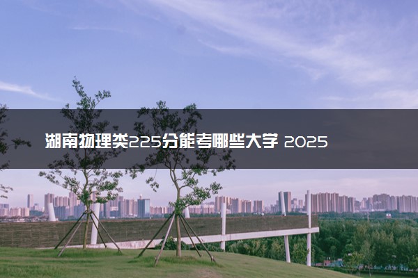 湖南物理类225分能考哪些大学 2025考生稳上的大学名单