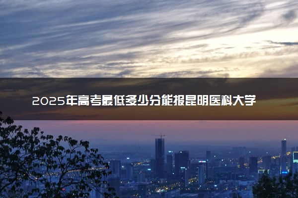2025年高考最低多少分能报昆明医科大学海源学院？附昆明医科大学海源学院历年录取分数线及位次