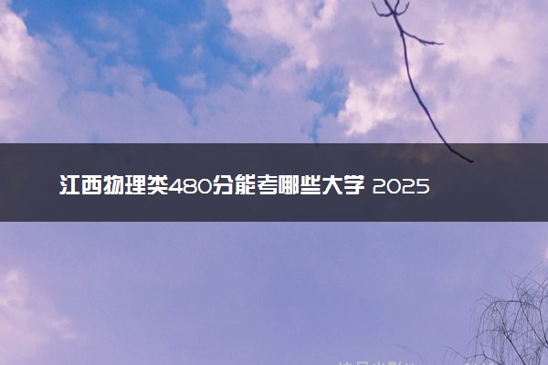 江西物理类480分能考哪些大学 2025考生稳上的大学名单