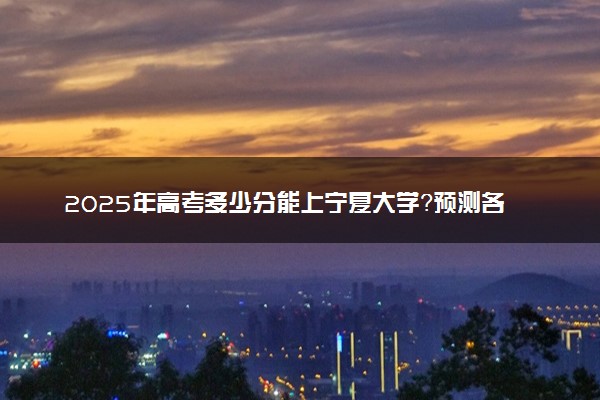 2025年高考多少分能上宁夏大学？预测各省份录取分数线（附2024年数据及报考指南）