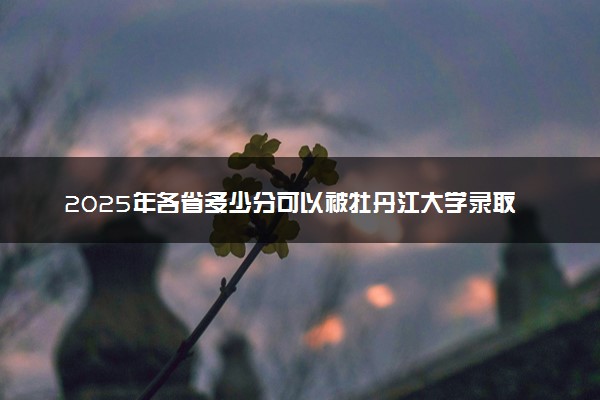 2025年各省多少分可以被牡丹江大学录取？历年录取分数线