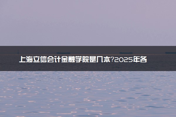 上海立信会计金融学院是几本？2025年各省录取分数线预测及报考建议