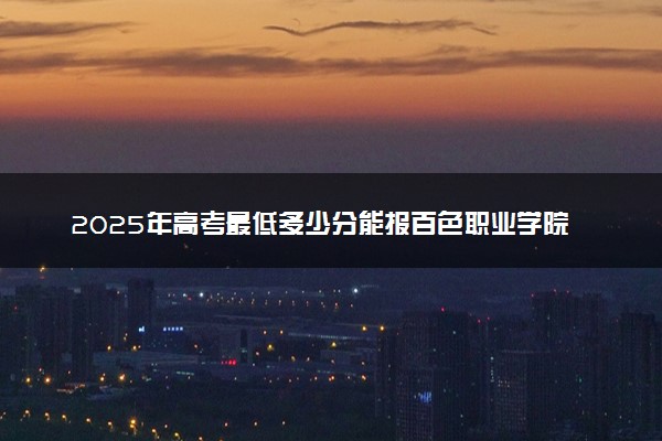 2025年高考最低多少分能报百色职业学院？附百色职业学院历年录取分数线及位次