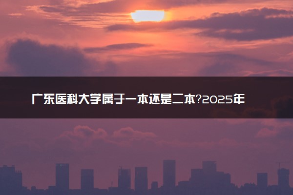 广东医科大学属于一本还是二本？2025年报考建议及分数线预测