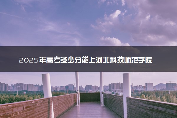 2025年高考多少分能上河北科技师范学院？预测各省份录取分数线（附2024年数据及报考指南）