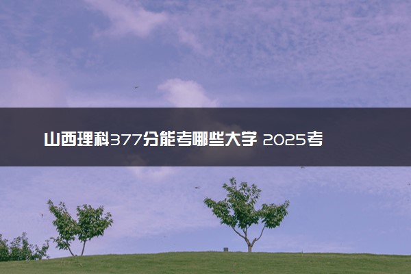 山西理科377分能考哪些大学 2025考生稳上的大学名单