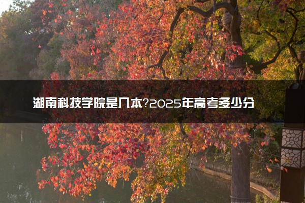 湖南科技学院是几本？2025年高考多少分能上及报考建议