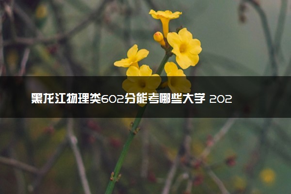 黑龙江物理类602分能考哪些大学 2025考生稳上的大学名单