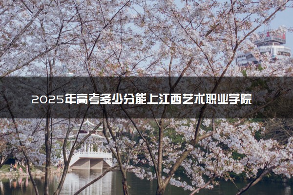 2025年高考多少分能上江西艺术职业学院？预测各省份录取分数线（附2024年数据及报考指南）