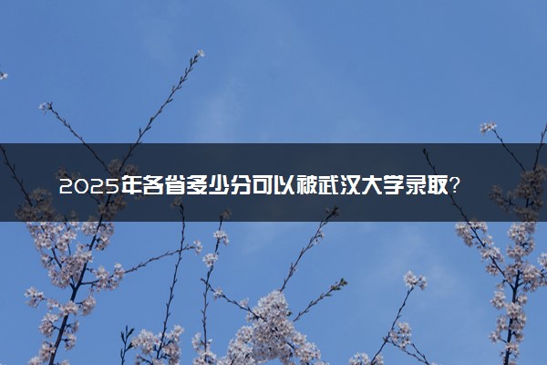 2025年各省多少分可以被武汉大学录取？历年录取分数线