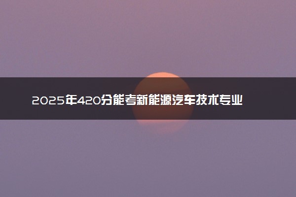 2025年420分能考新能源汽车技术专业吗 420分新能源汽车技术专业大学推荐