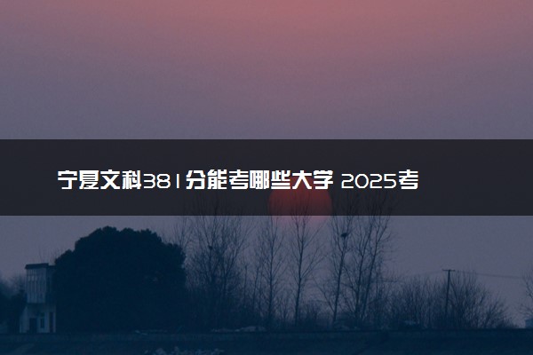 宁夏文科381分能考哪些大学 2025考生稳上的大学名单