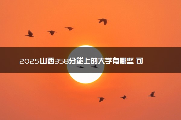 2025山西358分能上的大学有哪些 可以报考院校名单