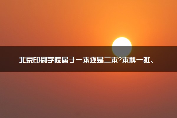 北京印刷学院属于一本还是二本？本科一批、二批的区别及报考建议