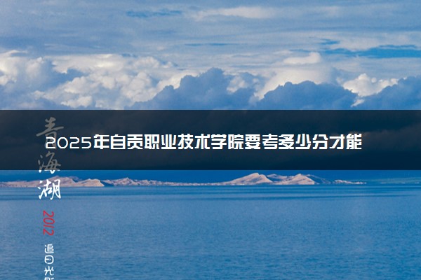 2025年自贡职业技术学院要考多少分才能上？历年录取分数线及报考指南（含预测）