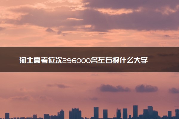 河北高考位次296000名左右报什么大学好（2025年参考）