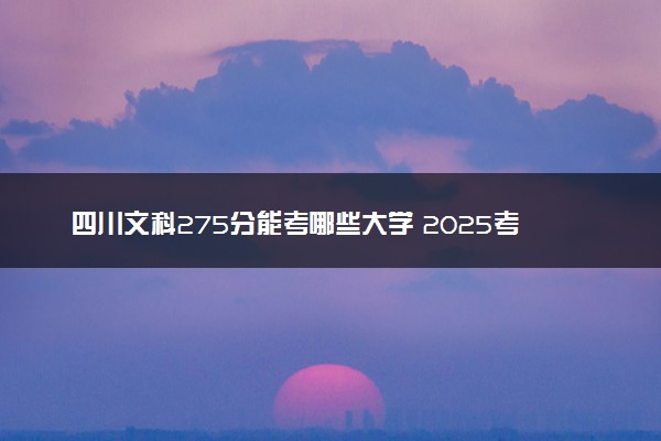 四川文科275分能考哪些大学 2025考生稳上的大学名单
