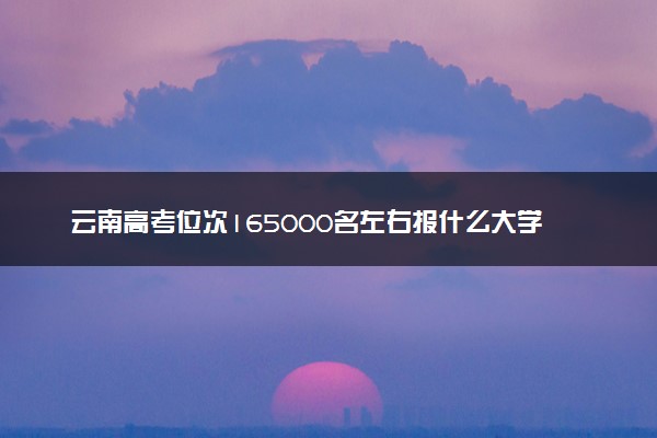 云南高考位次165000名左右报什么大学好（2025年参考）