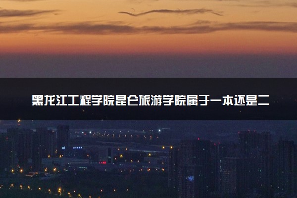 黑龙江工程学院昆仑旅游学院属于一本还是二本？本科一批、二批的区别及报考建议