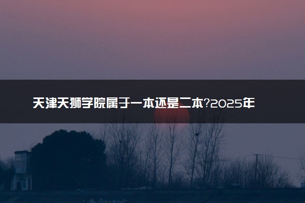 天津天狮学院属于一本还是二本？2025年报考建议及分数线预测