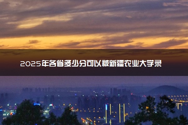 2025年各省多少分可以被新疆农业大学录取？历年录取分数线
