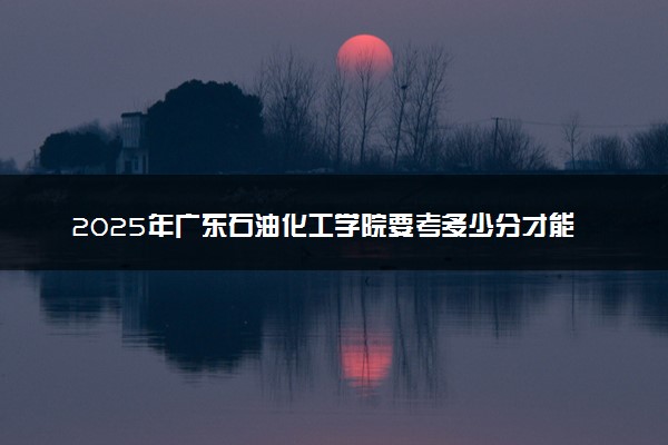 2025年广东石油化工学院要考多少分才能上？历年录取分数线及报考指南（含预测）