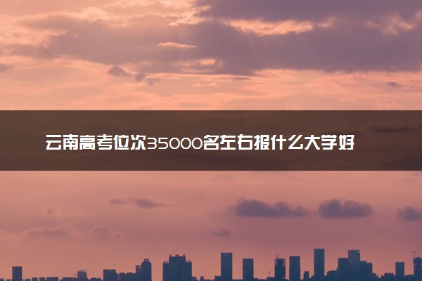 云南高考位次35000名左右报什么大学好（2025年参考）