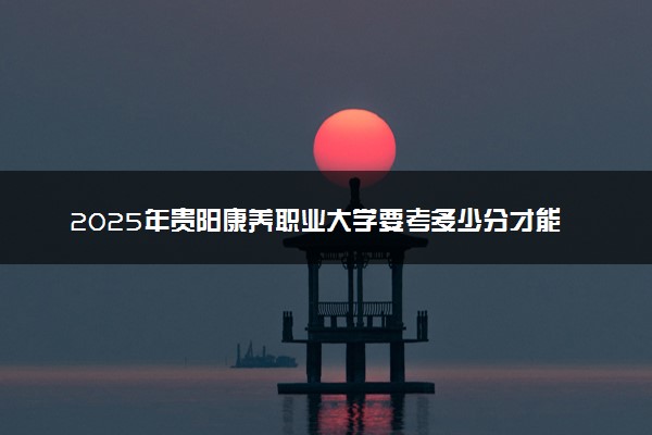 2025年贵阳康养职业大学要考多少分才能上？历年录取分数线及报考指南（含预测）