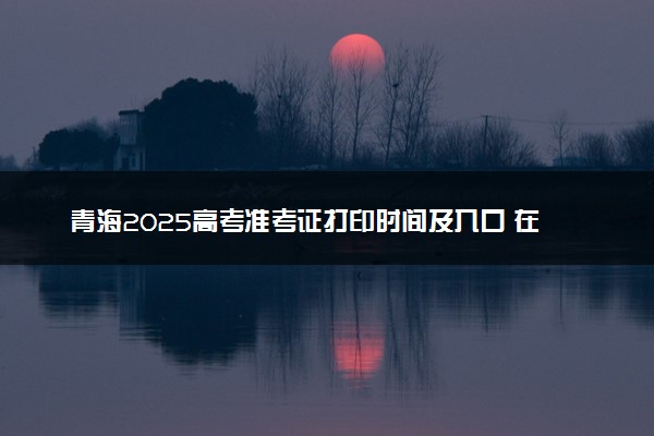 青海2025高考准考证打印时间及入口 在哪打印
