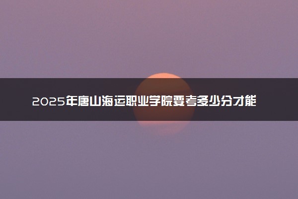 2025年唐山海运职业学院要考多少分才能上？历年录取分数线及报考指南（含预测）