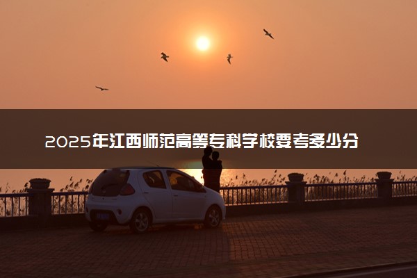 2025年江西师范高等专科学校要考多少分才能上？历年录取分数线及报考指南（含预测）